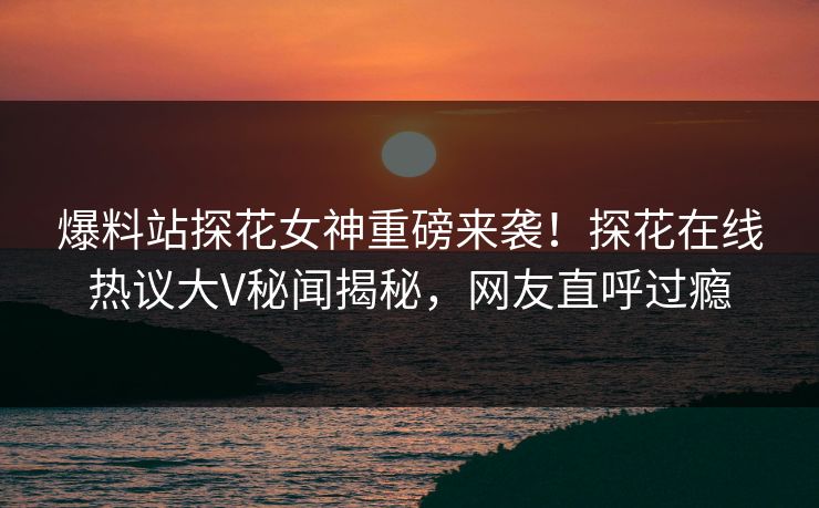 爆料站探花女神重磅来袭！探花在线热议大V秘闻揭秘，网友直呼过瘾