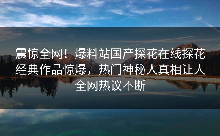 震惊全网！爆料站国产探花在线探花经典作品惊爆，热门神秘人真相让人全网热议不断
