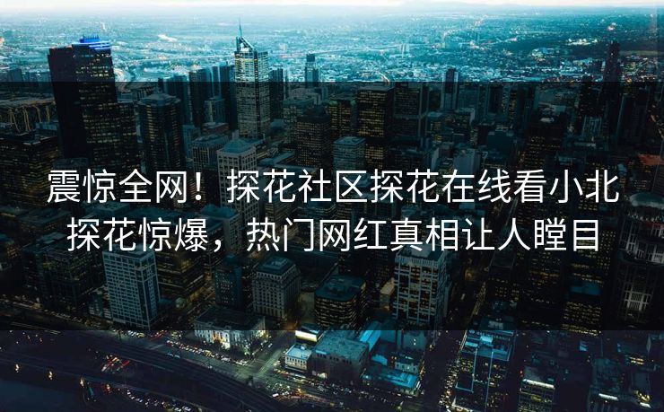 震惊全网！探花社区探花在线看小北探花惊爆，热门网红真相让人瞠目