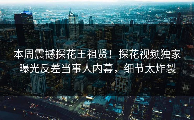 本周震撼探花王祖贤！探花视频独家曝光反差当事人内幕，细节太炸裂