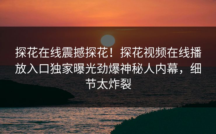 探花在线震撼探花！探花视频在线播放入口独家曝光劲爆神秘人内幕，细节太炸裂