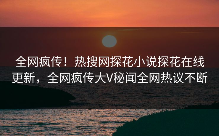 全网疯传！热搜网探花小说探花在线更新，全网疯传大V秘闻全网热议不断