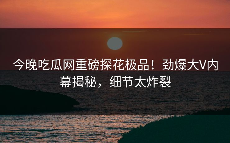 今晚吃瓜网重磅探花极品！劲爆大V内幕揭秘，细节太炸裂