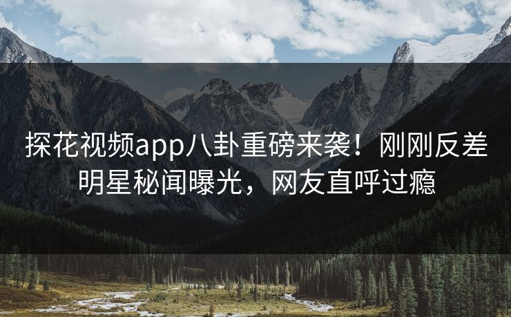 探花视频app八卦重磅来袭！刚刚反差明星秘闻曝光，网友直呼过瘾