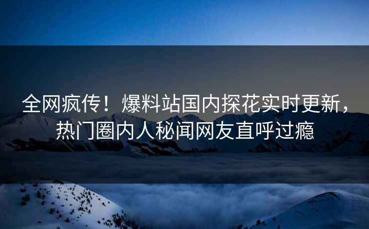 全网疯传！爆料站国内探花实时更新，热门圈内人秘闻网友直呼过瘾