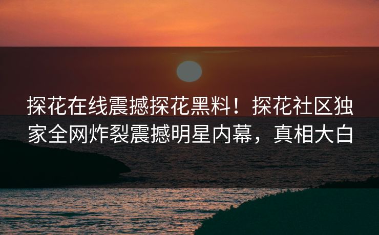 探花在线震撼探花黑料！探花社区独家全网炸裂震撼明星内幕，真相大白