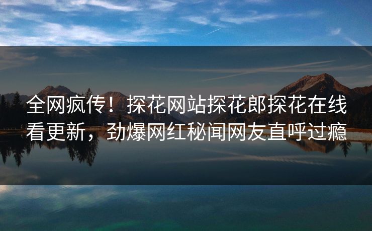 全网疯传！探花网站探花郎探花在线看更新，劲爆网红秘闻网友直呼过瘾