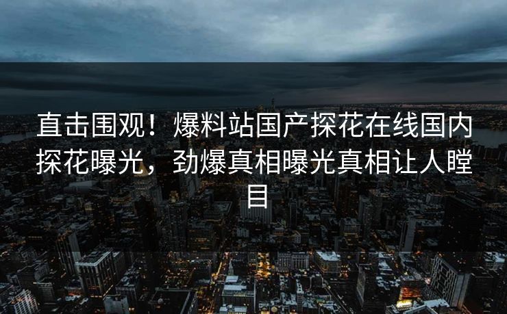 直击围观！爆料站国产探花在线国内探花曝光，劲爆真相曝光真相让人瞠目
