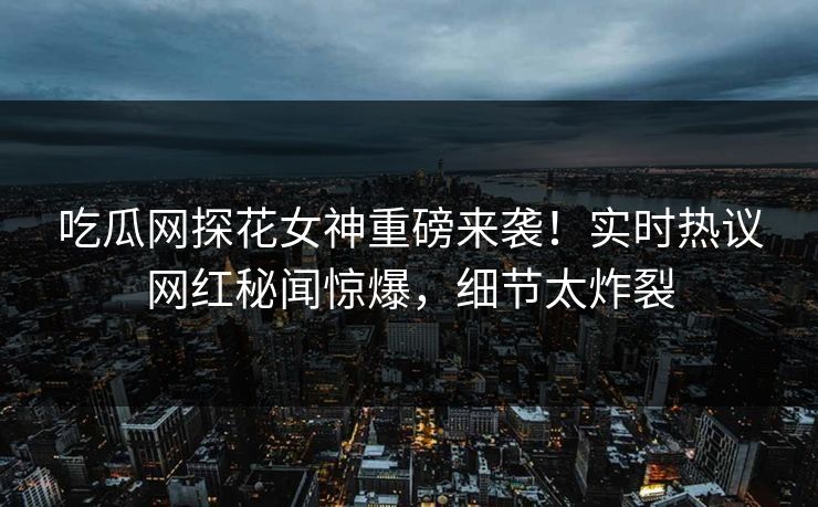 吃瓜网探花女神重磅来袭！实时热议网红秘闻惊爆，细节太炸裂