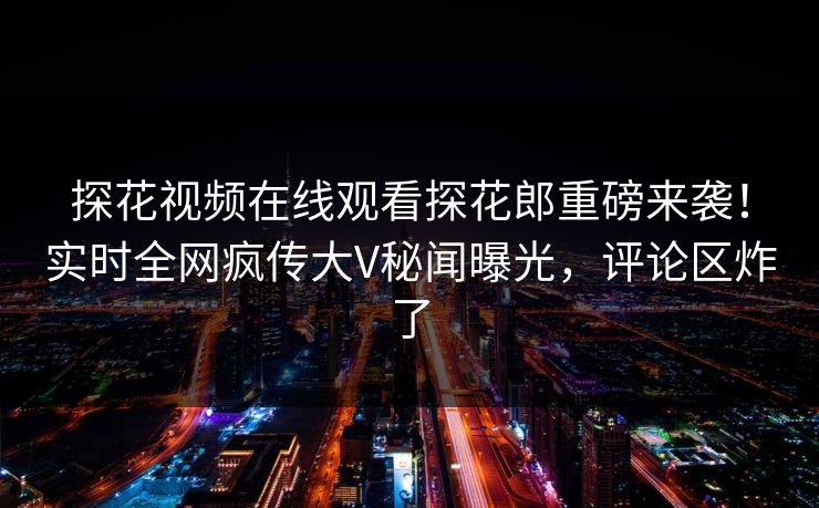 探花视频在线观看探花郎重磅来袭！实时全网疯传大V秘闻曝光，评论区炸了