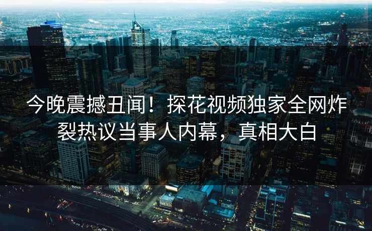 今晚震撼丑闻！探花视频独家全网炸裂热议当事人内幕，真相大白