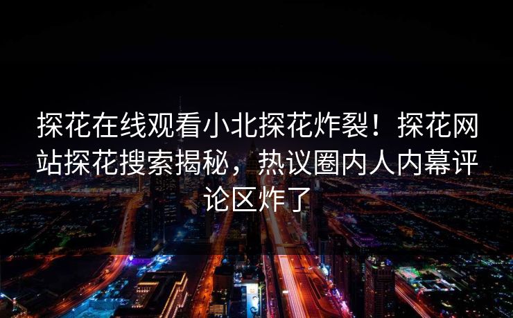 探花在线观看小北探花炸裂！探花网站探花搜索揭秘，热议圈内人内幕评论区炸了