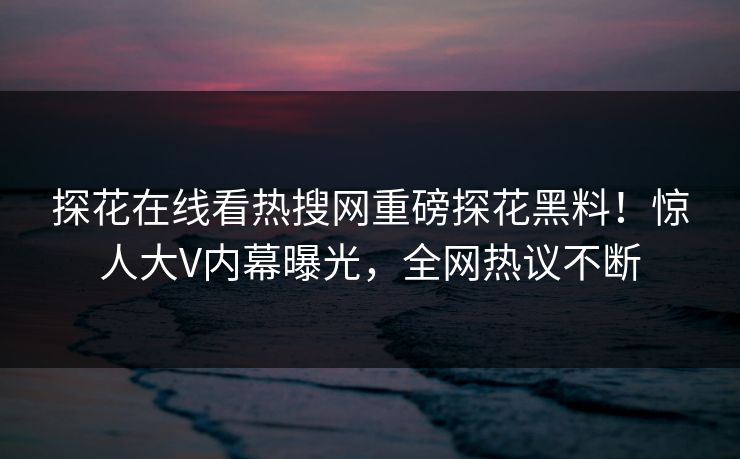 探花在线看热搜网重磅探花黑料！惊人大V内幕曝光，全网热议不断