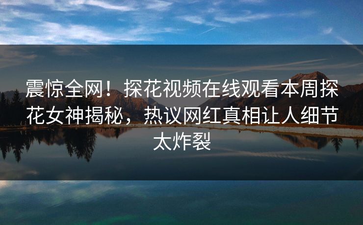震惊全网！探花视频在线观看本周探花女神揭秘，热议网红真相让人细节太炸裂