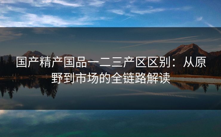 国产精产国品一二三产区区别：从原野到市场的全链路解读