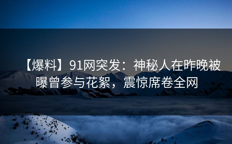 【爆料】91网突发：神秘人在昨晚被曝曾参与花絮，震惊席卷全网