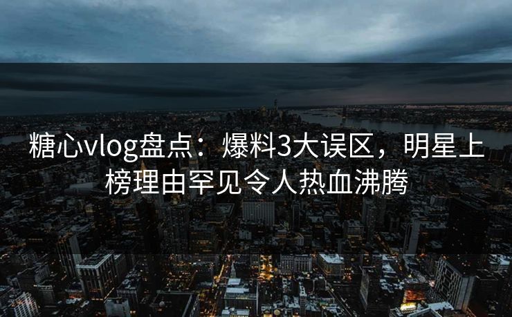 糖心vlog盘点：爆料3大误区，明星上榜理由罕见令人热血沸腾
