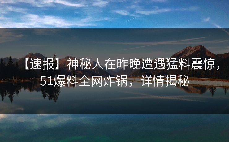 【速报】神秘人在昨晚遭遇猛料震惊，51爆料全网炸锅，详情揭秘