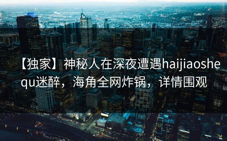 【独家】神秘人在深夜遭遇haijiaoshequ迷醉，海角全网炸锅，详情围观