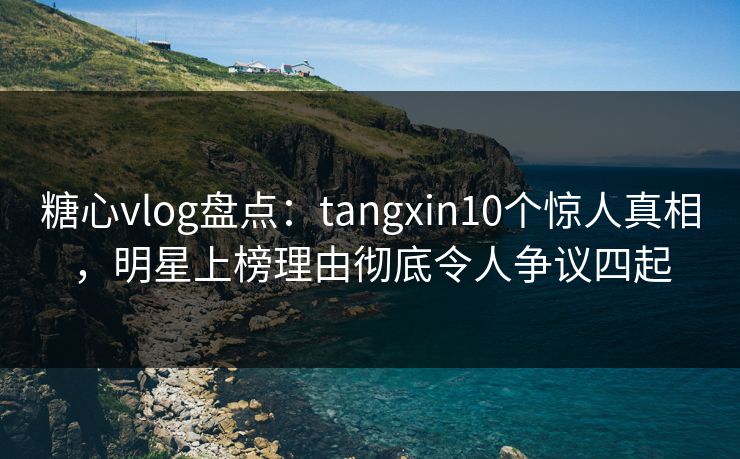 糖心vlog盘点：tangxin10个惊人真相，明星上榜理由彻底令人争议四起