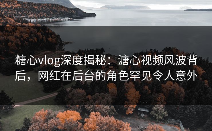 糖心vlog深度揭秘：溏心视频风波背后，网红在后台的角色罕见令人意外