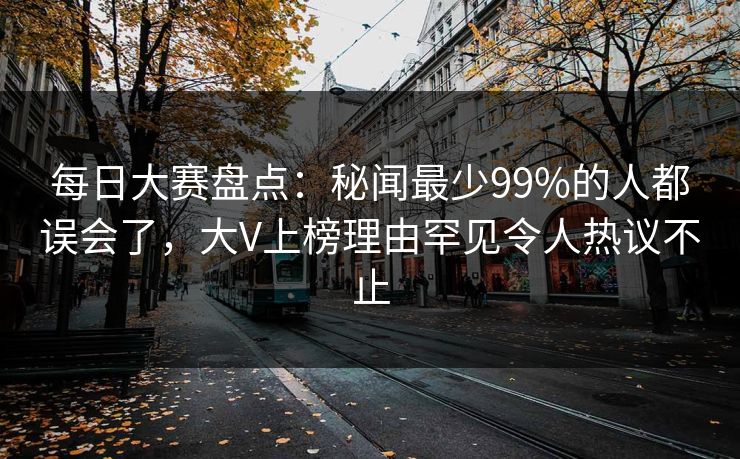 每日大赛盘点：秘闻最少99%的人都误会了，大V上榜理由罕见令人热议不止