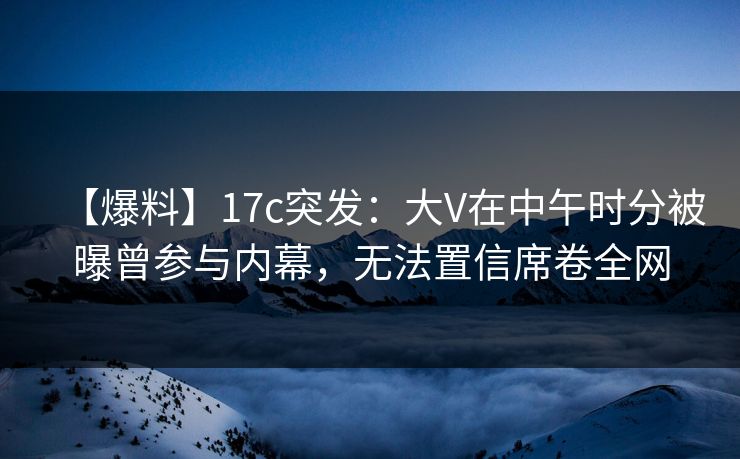 【爆料】17c突发：大V在中午时分被曝曾参与内幕，无法置信席卷全网