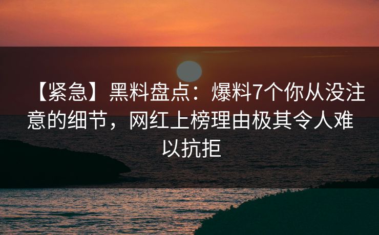 【紧急】黑料盘点：爆料7个你从没注意的细节，网红上榜理由极其令人难以抗拒