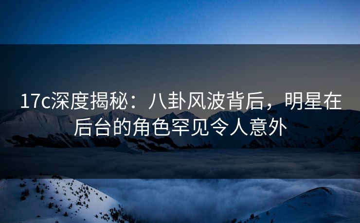 17c深度揭秘：八卦风波背后，明星在后台的角色罕见令人意外