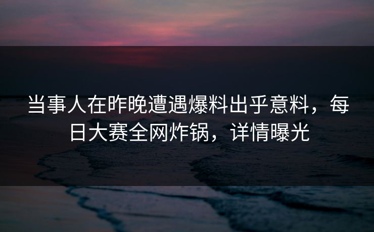 当事人在昨晚遭遇爆料出乎意料，每日大赛全网炸锅，详情曝光