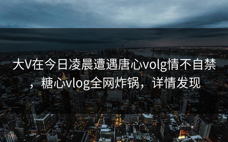 大V在今日凌晨遭遇唐心volg情不自禁，糖心vlog全网炸锅，详情发现