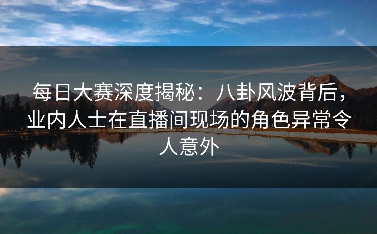 每日大赛深度揭秘：八卦风波背后，业内人士在直播间现场的角色异常令人意外