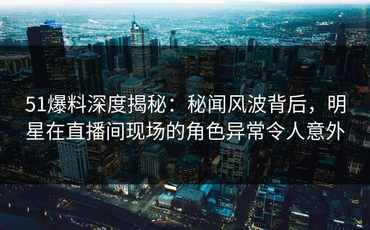 51爆料深度揭秘：秘闻风波背后，明星在直播间现场的角色异常令人意外