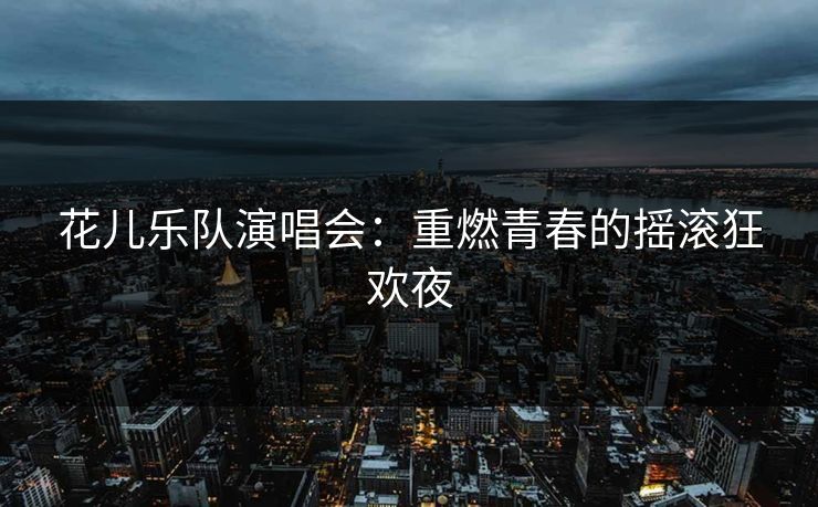 花儿乐队演唱会：重燃青春的摇滚狂欢夜