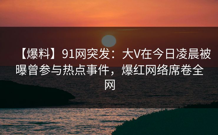 【爆料】91网突发：大V在今日凌晨被曝曾参与热点事件，爆红网络席卷全网