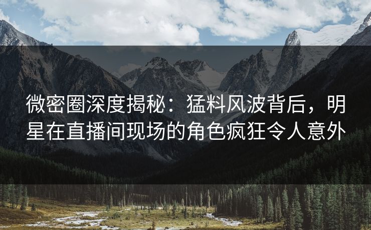 微密圈深度揭秘：猛料风波背后，明星在直播间现场的角色疯狂令人意外