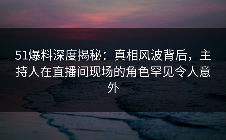 51爆料深度揭秘：真相风波背后，主持人在直播间现场的角色罕见令人意外