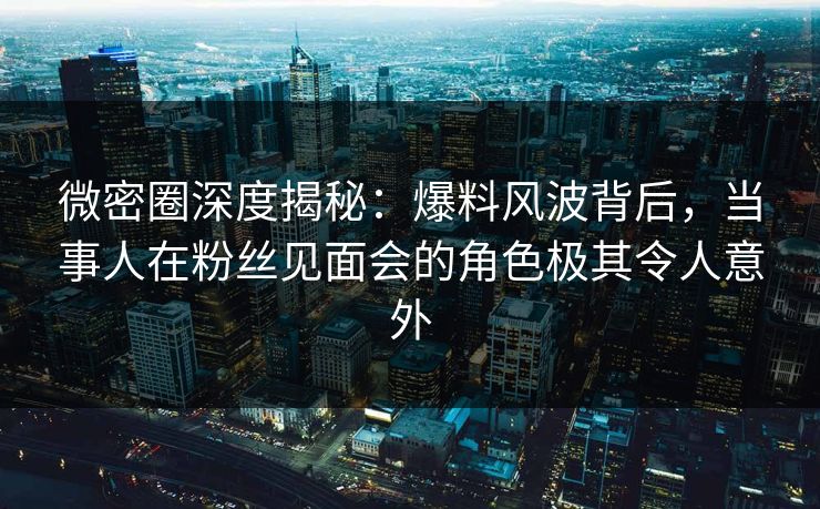 微密圈深度揭秘：爆料风波背后，当事人在粉丝见面会的角色极其令人意外
