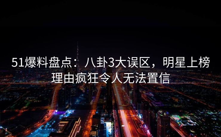 51爆料盘点：八卦3大误区，明星上榜理由疯狂令人无法置信