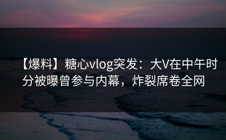 【爆料】糖心vlog突发：大V在中午时分被曝曾参与内幕，炸裂席卷全网