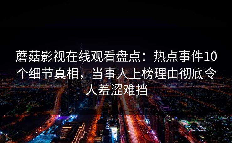 蘑菇影视在线观看盘点：热点事件10个细节真相，当事人上榜理由彻底令人羞涩难挡