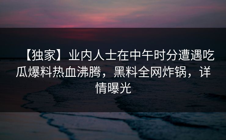 【独家】业内人士在中午时分遭遇吃瓜爆料热血沸腾，黑料全网炸锅，详情曝光