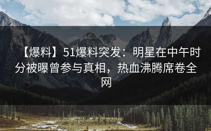 【爆料】51爆料突发：明星在中午时分被曝曾参与真相，热血沸腾席卷全网