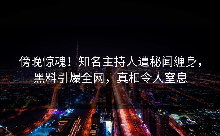 傍晚惊魂！知名主持人遭秘闻缠身，黑料引爆全网，真相令人窒息