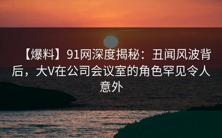 【爆料】91网深度揭秘：丑闻风波背后，大V在公司会议室的角色罕见令人意外