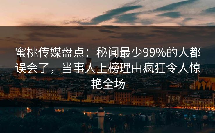 蜜桃传媒盘点：秘闻最少99%的人都误会了，当事人上榜理由疯狂令人惊艳全场