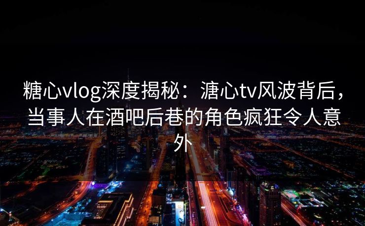 糖心vlog深度揭秘：溏心tv风波背后，当事人在酒吧后巷的角色疯狂令人意外