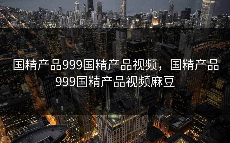 国精产品999国精产品视频，国精产品999国精产品视频麻豆