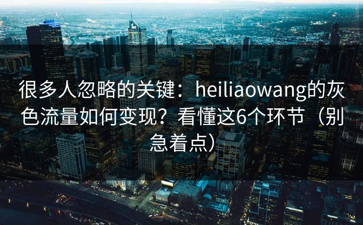 很多人忽略的关键：heiliaowang的灰色流量如何变现？看懂这6个环节（别急着点）