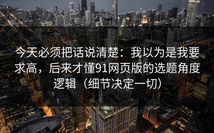 今天必须把话说清楚：我以为是我要求高，后来才懂91网页版的选题角度逻辑（细节决定一切）